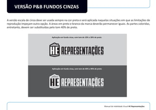 Manual de Indetidade Visual HE Representações
VERSÃO P&B FUNDOS CINZAS
A versão escala de cinza deve ser usada sempre na cor preta e será aplicada naquelas situações em que as limitações de
reprodução impeçam outra opção. A áreas em preto e branco da marca deverão permanecer iguais. As partes coloridas,
entretanto, devem ser substituídas pelo tom 40% de preto.
Aplicação em fundo cinza, com tom de 10% a 30% de preto
Aplicação em fundo cinza, com tom de 40% a 90% de preto
 