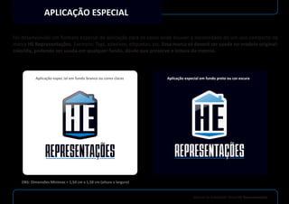 Manual de Indetidade Visual HE Representações
APLICAÇÃO ESPECIAL
Foi desenvolvido um formato especial de aplicação para os casos onde houver a necessidade de um uso compacto da
marca HE Representações. Exemplo: Tags, adesivos, etiquetas, etc. Essa marca só deverá ser usada no modelo original:
colorida, podendo ser usada em qualquer fundo, desde que preserve a leitura da mesma.
Aplicação espec ial em fundo branco ou cores claras Aplicação especial em fundo preto ou cor escura
OBS: Dimensões Mínimas = 1,54 cm x 1,58 cm (altura x largura)
 