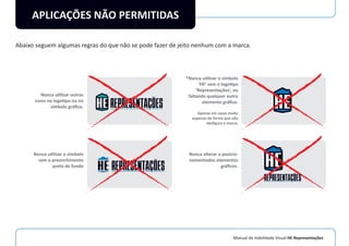 Manual de Indetidade Visual HE Representações
APLICAÇÕES NÃO PERMITIDAS
Abaixo seguem algumas regras do que não se pode fazer de jeito nenhum com a marca.
Nunca utilizar outras
cores no logotipo ou no
símbolo gráﬁco.
Nunca utilizar o simbolo
sem o preenchimento
preto de fundo
*Nunca utilizar o símbolo
‘HE’ sem o logotipo
‘Representações’, ou
faltando qualquer outro
elemento gráﬁco.
Apenas em casos muito
especias de forma que não
desﬁgure a marca.
Nunca alterar o posicio-
namentodos elementos
gráﬁcos.
 
