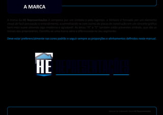 Manual de Indetidade Visual HE Representações
A MARCA
A marca da HE Representações é composta por um símbolo e pelo logotipo. o Símbolo é formado por um elemento
visual de facil percepção e entendimento, assemelhando-se com ícones de placas de construção em um conceito gráﬁco
bem mais suave obtendo algo moderno e agradavél. As letras “H” e “E” também estão presentes símbolo, que são as
iniciais dos proprietários. Constitu-se uma marca séria e diferenciada no seu segmento.
Deve estar preferencialmente nas cores padrão e seguir sempre as proporções e alinhamentos deﬁnidos neste manual.
 