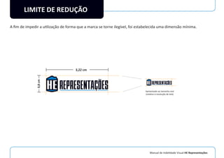 Manual de Indetidade Visual HE Representações
LIMITE DE REDUÇÃO
A ﬁm de impedir a utilização de forma que a marca se torne ilegível, foi estabelecida uma dimensão mínima.
0,8cm
3,22 cm
Aproximado ao tamanho real
(relativo à resolução de tela)
 