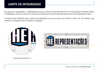 Manual de Indetidade Visual HE Representações
LIMITE DE INTEGRIDADE
Para garantir a integridade e a legibilidade da marca, a área em volta dela deve ﬁcar livre de qualquer elemento gráﬁco
ou tipográﬁco. Para isso, deve ser reservada uma distância mínima das bordas externas da área ocupada pela marca.
O elemento de referência para o limite de integridade é uma das barras que formam a letra “H” do símbolo, cujo
também é a distância entre o símbolo e o logotipo.
1h 1h
1h1h
2h
1h1h
2h
1h1h
2h
1h1h
2h
Denominamos essa referência de “h”
 