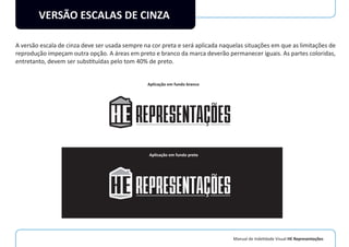 Manual de Indetidade Visual HE Representações
VERSÃO ESCALAS DE CINZA
A versão escala de cinza deve ser usada sempre na cor preta e será aplicada naquelas situações em que as limitações de
reprodução impeçam outra opção. A áreas em preto e branco da marca deverão permanecer iguais. As partes coloridas,
entretanto, devem ser substituídas pelo tom 40% de preto.
Aplicação em fundo branco
Aplicação em fundo preto
 