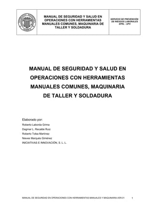 MANUAL DE SEGURIDAD Y SALUD EN
                                                                    SERVICIO DE PREVENCIÓN
                 OPERACIONES CON HERRAMIENTAS                        DE RIESGOS LABORALES
                MANUALES COMUNES, MAQUINARIA DE                            SPRL - UPV
                      TALLER Y SOLDADURA




     MANUAL DE SEGURIDAD Y SALUD EN
      OPERACIONES CON HERRAMIENTAS
      MANUALES COMUNES, MAQUINARIA
                 DE TALLER Y SOLDADURA



Elaborado por:
Roberto Laborda Grima
Dagmar L. Recalde Ruiz
Roberto Tolsa Martínez
Nieves Marqués Giménez
INICIATIVAS E INNOVACIÓN, S. L. L.




MANUAL DE SEGURIDAD EN OPERACIONES CON HERRAMIENTAS MANUALES Y MAQUINARIA.VER.01    1
 
