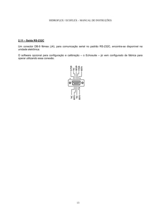 HIDROFLEX / ECOFLEX – MANUAL DE INSTRUÇÕES
13
2.11 – Saída RS-232C
Um conector DB-9 fêmea (J4), para comunicação serial no padrão RS-232C, encontra-se disponível na
unidade eletrônica.
O software opcional para configuração e calibração – o Echosuite – já vem configurado de fábrica para
operar utilizando essa conexão.
RTS
RXD
TXD
RTS
RTS
GND
NC
NC
NC
1
6
J5
 