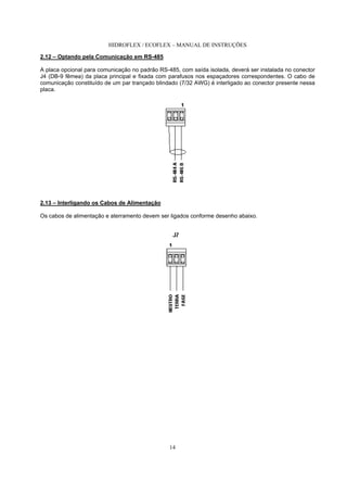 HIDROFLEX / ECOFLEX – MANUAL DE INSTRUÇÕES
14
2.12 – Optando pela Comunicação em RS-485
A placa opcional para comunicação no padrão RS-485, com saída isolada, deverá ser instalada no conector
J4 (DB-9 fêmea) da placa principal e fixada com parafusos nos espaçadores correspondentes. O cabo de
comunicação constituído de um par trançado blindado (7/32 AWG) é interligado ao conector presente nessa
placa.
2.13 – Interligando os Cabos de Alimentação
Os cabos de alimentação e aterramento devem ser ligados conforme desenho abaixo.
 