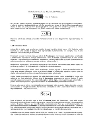 HIDROFLEX / ECOFLEX – MANUAL DE INSTRUÇÕES
18
No caso de o valor do parâmetro atualmente exibido não ser compatível com a programação do instrumento,
o valor do parâmetro será substituído por -nA-. Por exemplo, se a função do Alarme 1 for programada como
alarme de falha em A1oP, os níveis de atuação (A1-H e A1-L) não serão aplicáveis, portanto os valores
serão substituídos por -nA- e o operador não poderá inserir outros valores nessa condição.
Pressione a tecla de entrada para exibir momentaneamente o nome do parâmetro cujo valor esteja no
display.
3.3.1 – Inserindo Dados
A inserção de dados pode envolver um registro de valor numérico direto, como 1.234 (inclusive ponto
decimal), ou uma seleção de opções fixas representadas numericamente, por exemplo, 0 ou 1 para
selecionar o modo de operação de um relé.
Para inserir um valor numérico direto, use a tecla de funções para mover-se até o parâmetro a ser alterado
e então inicie o processo de inserção pressionando a tecla do cursor. O primeiro dígito do valor exibido
começará a piscar indicando que este está selecionado. Enquanto selecionado, pode ser incrementado, em
ordem crescente, uma unidade por vez, até atingir um valor entre 0 e 9.
O dígito mais significativo (à esquerda no display) é um caso especial, pois também pode possuir o valor de
um sinal de menos (-), de modo a permitir a inserção de números negativos.
Tendo alterado esse dígito, aperte a tecla do cursor e o dígito seguinte (à direita) ficará selecionado de
modo a ser alterado da mesma forma. Se a tecla do cursor for pressionada enquanto o último dígito do
display estiver piscando, o dígito mais significativo voltará a ser selecionado.
Alguns valores possuirão ponto decimal, que será selecionado quando a tecla do cursor for usada para
selecionar um dígito adjacente. Utilize a tecla de incremento para posicionar o ponto decimal. O ponto
decimal desaparecerá quando for posicionado após o último dígito, embora permaneça selecionado, e
poderá retornar ao dígito mais significativo se a tecla de incremento for pressionada novamente.
Deve-se notar que os valores numéricos são representados por todos os quatro dígitos, devendo, portanto,
serem usados na inserção dos dados. Por exemplo, a inserção do valor 1.5 deverá ser feita de uma das
seguintes formas: 1.500, 01.50 ou 001.5.
Após a inserção de um novo valor, a tecla de entrada deverá ser pressionada. “Stor” será exibido
brevemente, confirmando que o dado recentemente inserido foi armazenado na memória e todos os dígitos
deixarão de piscar indicando que eles não estão mais selecionados. Note que se a tecla de funções for
pressionada antes da tecla de entradas, o processo de inserção de dados será interrompido e o parâmetro
cujo valor estiver sendo exibido dará lugar ao próximo parâmetro dentro da página atual, significando que o
valor que se tentou inserir está perdido, não havendo alteração na memória do instrumento.
Para selecionar uma dentre diversas opções fixas (por exemplo, 0 ou 1 para o modo de operação do relé),
siga o mesmo procedimento adotado para a inserção de um valor numérico normal, excetuando-se o fato de
= Valor do Parâmetro
 