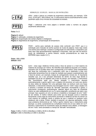 HIDROFLEX / ECOFLEX – MANUAL DE INSTRUÇÕES
29
rEAd – exibe a leitura na unidade de engenharia selecionada, por exemplo, 1234
(mm), 23.45 (pé
3
), 345.6 (litros), etc. O instrumento retorna automaticamente a esse
parâmetro após cinco minutos de ociosidade do teclado.
PAgE – seleciona uma nova página e também exibe o número da página
atualmente selecionada.
Faixa: 0 a 3
Página 0: default
Página 1: calibração, unidades de engenharia
Página 2: programação das saídas (digitais e analógicas)
Página 3: diagnósticos de engenharia, compensação de temperatura
PASS – senha para restrição de acesso (não confundir com PAS?, que é a
solicitação para inserção da senha quando se muda de página). Caso seja criada
uma senha para restringir o acesso à configuração do instrumento, é imperativo que
esse valor seja apropriadamente registrado e arquivado, visto que não há nenhum
modo de restabelecer a senha anterior, exceto procedendo-se ao reset da
EEPROM (veja a seção 3.4.1).
Faixa: -999 a 9999
Default: 0000
bLAn – área cega: distância mínima entre a face do sensor e o nível máximo do
material de processo em metros. No Hidroflex essa distância equivale a 0,3 metros,
enquanto que no Ecoflex esse valor corresponde a 0,8 metros. Essa característica
não deve ser confundida com o parâmetro obSt, que é destinado a lidar com
obstruções temporárias fora do range de medição que passam ocasionalmente sob
a face do sensor, por exemplo, braços de carregamento móveis etc. É importante
ressaltar que, se o eco principal retornasse de dentro da área cega devido à
passagem da pá de um agitador sob a face do sensor, por exemplo, o instrumento
não reconheceria esse eco. Nessa situação o instrumento elevaria
automaticamente o ganho (gAin) com o objetivo de encontrar um outro eco dentro
da área válida de medição. Em uma aplicação ideal, se nenhum outro eco fosse
detectado, o instrumento indicaria uma mensagem de erro “noEc" (veja a seção 3.6)
e ativaria o contador de tempo de “fail-safe” associado. Aumentando o ganho, o
instrumento conseguiria, possivelmente, detectar algum eco falso de amplitude
inferior ao valor estabelecido em no-P e seria enganado, acreditando ser este o eco
principal. Isso causaria um erro na leitura e impediria a mensagem de erro “noEc”
de ser exibida. O melhor método para evitar que tal situação ocorra é estender
fisicamente a área cega do instrumento (aumentar a distância da face do sensor ao
nível máximo do material), tendo a certeza de que o material ou qualquer outro
obstáculo não a atinja. Porém, também é possível, em algumas aplicações, evitar
esse problema diminuindo-se em ToPg o ganho máximo que o instrumento pode
alcançar, ou ainda, aumentando-se a amplitude mínima de um eco válido em no-P.
Quando o instrumento for novamente capaz de detectar ecos válidos, a mensagem
de erro “noEc” será cancelada e o tempo de “fail-safe” reinicializado.
Faixa: 0.300 a 13.00 m (Hidroflex) e 0.800 a 30.00 m (Ecoflex)
Default: 0.300 m (Hidroflex) e 0.800 m (Ecoflex)
 