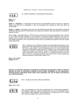 HIDROFLEX / ECOFLEX – MANUAL DE INSTRUÇÕES
31
rtd – habilita / desabilita a compensação de temperatura.
Faixa: 0 a 1
Default: 0
Opção 0 – Desligado: a compensação de temperatura será desabilitada (mesmo havendo um elemento
sensor para esse fim) e considerará o valor de temperatura fixo inserido em tSEt para efeito de
compensação.
Opção 1 – Ligado: o instrumento usará como valor de temperatura para efeito de compensação a indicação
instantânea fornecida pelo RTD (termômetro de resistência de platina). Esse valor pode ser visualizado e
ajustado em tSEt.
Caso a opção 1 seja selecionada, um RTD deverá ser conectado aos terminais apropriados (veja o capítulo
2). Se o RTD não estiver instalado ou se os terminais no conector estiverem abertos ou em curto, por
qualquer razão, uma falha “rtd" será exibida. Durante a ocorrência dessa falha, a temperatura fixar-se-á no
valor default equivalente a 20ºC e permanecerá assim até que a conexão seja corrigida ou até que a opção
0 seja selecionada.
tSEt – temperatura a ser utilizada no cálculo de compensação de temperatura. Se a
opção 0 tiver sido selecionada no parâmetro rtd o valor inserido aqui permanecerá
fixo. Porém, caso a opção 1 tenha sido selecionada em rtd, o valor de tSEt variará
conforme a temperatura medida pelo RTD. Lembre-se que esse parâmetro afeta
diretamente a leitura do instrumento, portanto o RTD deverá ser preciso e deverá
medir a temperatura entre a face do sensor e o material de processo. Caso uma
falha “rtd” ocorra, o valor desse parâmetro fixar-se-á em 20°C. O valor indicado aqui
também aparecerá em HEAt (veja a seção 3.5.2).
Faixa: -999 a 9999°C
Default: 20.00ºC
Atenção: os parâmetros seguintes correspondem ao diagnóstico de engenharia e afetam o critério de
detecção de ecos do instrumento, podendo provocar efeitos indesejados no seu desempenho.
Somente técnicos capacitados devem alterar esses parâmetros. Em caso de dúvida, comunique-se
com a MS Instrumentos.
Echo – amplitude em volts do último eco detectado.
Faixa: 0.00 a 5.00 V
tArg – valor desejado, em volts, para a amplitude do eco. O instrumento amplificará o
eco detectado, ajustando o ganho, buscando fazer com que sua amplitude atinja o
valor inserido nesse parâmetro. Esse parâmetro, em conjunto com no-P, é usado
para melhorar a relação sinal / ruído do instrumento.
 