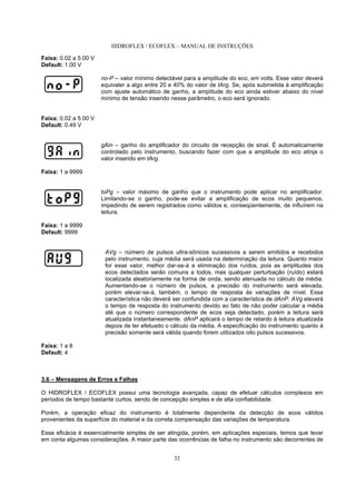 HIDROFLEX / ECOFLEX – MANUAL DE INSTRUÇÕES
32
Faixa: 0.02 a 5.00 V
Default: 1.00 V
no-P – valor mínimo detectável para a amplitude do eco, em volts. Esse valor deverá
equivaler a algo entre 20 e 40% do valor de tArg. Se, após submetida à amplificação
com ajuste automático de ganho, a amplitude do eco ainda estiver abaixo do nível
mínimo de tensão inserido nesse parâmetro, o eco será ignorado.
Faixa: 0.02 a 5.00 V
Default: 0.49 V
gAin – ganho do amplificador do circuito de recepção de sinal. É automaticamente
controlado pelo instrumento, buscando fazer com que a amplitude do eco atinja o
valor inserido em tArg.
Faixa: 1 a 9999
toPg – valor máximo de ganho que o instrumento pode aplicar no amplificador.
Limitando-se o ganho, pode-se evitar a amplificação de ecos muito pequenos,
impedindo de serem registrados como válidos e, conseqüentemente, de influírem na
leitura.
Faixa: 1 a 9999
Default: 9999
AVg – número de pulsos ultra-sônicos sucessivos a serem emitidos e recebidos
pelo instrumento, cuja média será usada na determinação da leitura. Quanto maior
for esse valor, melhor dar-se-á a eliminação dos ruídos, pois as amplitudes dos
ecos detectados serão comuns a todos, mas qualquer perturbação (ruído) estará
localizada aleatoriamente na forma de onda, sendo atenuada no cálculo da média.
Aumentando-se o número de pulsos, a precisão do instrumento será elevada,
porém elevar-se-á, também, o tempo de resposta às variações de nível. Essa
característica não deverá ser confundida com a característica de dAnP. AVg elevará
o tempo de resposta do instrumento devido ao fato de não poder calcular a média
até que o número correspondente de ecos seja detectado, porém a leitura será
atualizada instantaneamente. dAnP aplicará o tempo de retardo à leitura atualizada
depois de ter efetuado o cálculo da média. A especificação do instrumento quanto à
precisão somente será válida quando forem utilizados oito pulsos sucessivos.
Faixa: 1 a 8
Default: 4
3.6 – Mensagens de Erros e Falhas
O HIDROFLEX / ECOFLEX possui uma tecnologia avançada, capaz de efetuar cálculos complexos em
períodos de tempo bastante curtos, sendo de concepção simples e de alta confiabilidade.
Porém, a operação eficaz do instrumento é totalmente dependente da detecção de ecos válidos
provenientes da superfície do material e da correta compensação das variações de temperatura.
Essa eficácia é essencialmente simples de ser atingida, porém, em aplicações especiais, temos que levar
em conta algumas considerações. A maior parte das ocorrências de falha no instrumento são decorrentes de
 