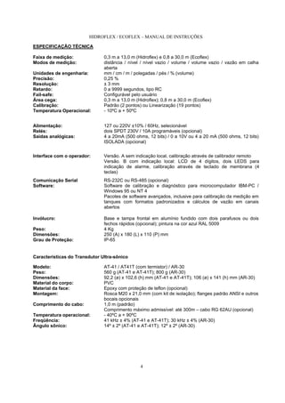 HIDROFLEX / ECOFLEX – MANUAL DE INSTRUÇÕES
4
ESPECIFICAÇÃO TÉCNICA
Faixa de medição: 0,3 m a 13,0 m (Hidroflex) e 0,8 a 30,0 m (Ecoflex)
Modos de medição: distância / nível / nível vazio / volume / volume vazio / vazão em calha
aberta
Unidades de engenharia: mm / cm / m / polegadas / pés / % (volume)
Precisão: 0,25 %
Resolução: ± 3 mm
Retardo: 0 a 9999 segundos, tipo RC
Fail-safe: Configurável pelo usuário
Área cega: 0,3 m a 13,0 m (Hidroflex); 0,8 m a 30,0 m (Ecoflex)
Calibração: Padrão (2 pontos) ou Linearização (19 pontos)
Temperatura Operacional: - 10ºC a + 50ºC
Alimentação: 127 ou 220V ±10% / 60Hz, selecionável
Relés: dois SPDT 230V / 10A programáveis (opcional)
Saídas analógicas: 4 a 20mA (500 ohms, 12 bits) / 0 a 10V ou 4 a 20 mA (500 ohms, 12 bits)
ISOLADA (opcional)
Interface com o operador: Versão. A sem indicação local, calibração através de calibrador remoto
Versão. B com indicação local: LCD de 4 dígitos, dois LEDS para
indicação de alarme, calibração através de teclado de membrana (4
teclas)
Comunicação Serial RS-232C ou RS-485 (opcional)
Software: Software de calibração e diagnóstico para microcomputador IBM-PC /
Windows 95 ou NT 4
Pacotes de software avançados, inclusive para calibração da medição em
tanques com formatos padronizados e cálculos de vazão em canais
abertos
Invólucro: Base e tampa frontal em alumínio fundido com dois parafusos ou dois
fechos rápidos (opcional); pintura na cor azul RAL 5009
Peso: 4 Kg
Dimensões: 250 (A) x 180 (L) x 110 (P) mm
Grau de Proteção: IP-65
Características do Transdutor Ultra-sônico
Modelo: AT-41 / AT41T (com termistor) / AR-30
Peso: 560 g (AT-41 e AT-41T); 800 g (AR-30)
Dimensões: 92,2 (ø) x 102,6 (h) mm (AT-41 e AT-41T); 106 (ø) x 141 (h) mm (AR-30)
Material do corpo: PVC
Material da face: Epoxy com proteção de teflon (opcional)
Montagem: Rosca M20 x 21,0 mm (com kit de isolação); flanges padrão ANSI e outros
bocais opcionais
Comprimento do cabo: 1,0 m (padrão)
Comprimento máximo admissível: até 300m – cabo RG 62AU (opcional)
Temperatura operacional: - 40ºC a + 90ºC
Freqüência: 41 kHz ± 4% (AT-41 e AT-41T); 30 kHz ± 4% (AR-30)
Ângulo sônico: 14º ± 2º (AT-41 e AT-41T); 12º ± 2º (AR-30)
 