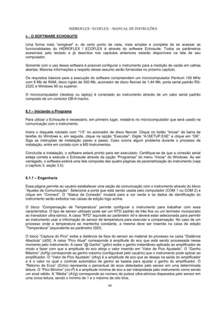 HIDROFLEX / ECOFLEX – MANUAL DE INSTRUÇÕES
44
6 – O SOFTWARE ECHOSUITE
Uma forma mais “amigável” e, de certo ponto de vista, mais simples e completa de se acessar as
funcionalidades do HIDROFLEX / ECOFLEX é através do software Echosuite. Todos os parâmetros
acessíveis pelo teclado e já descritos nos capítulos anteriores estarão disponíveis na tela de seu
computador.
Somente com o uso desse software é possível configurar o instrumento para a medição de vazão em calhas
abertas. Maiores informações a respeito desse assunto serão fornecidas no próximo capítulo.
Os requisitos básicos para a execução do software compreendem um microcomputador Pentium 100 MHz
com 8 Mb de RAM, disco rígido de 500 Mb, acionador de disco flexível de 1,44 Mb, porta serial padrão RS-
232C e Windows 95 ou superior.
O microcomputador (desktop ou laptop) é conectado ao instrumento através de um cabo serial padrão
composto de um conector DB-9 macho.
6.1 – Iniciando o Programa
Para utilizar o Echosuite é necessário, em primeiro lugar, instalá-lo no microcomputador que será usado na
comunicação com o instrumento.
Insira o disquete rotulado com “1/3” no acionador de disco flexível. Clique no botão “Iniciar” da barra de
tarefas do Windows e, em seguida, clique na opção “Executar”. Digite “A:SETUP.EXE” e clique em “OK”.
Siga as instruções de instalação passo a passo. Caso ocorra algum problema durante o processo de
instalação, entre em contato com a MS Instrumentos.
Concluída a instalação, o software estará pronto para ser executado. Certifique-se de que a conexão serial
esteja correta e execute o Echosuite através da opção “Programas” do menu “Iniciar” do Windows. Ao ser
carregado, o software exibirá uma tela composta das quatro páginas de parametrização do instrumento (veja
o capítulo 3, seção 3.5).
6.1.1 – Engenharia
Essa página permite ao usuário estabelecer uma seção de comunicação com o instrumento através do bloco
“Ajustes de Comunicação”. Selecione a porta que está sendo usada pelo computador (COM 1 ou COM 2) e
clique em “Connect”. O “Status da Conexão” mudará para a cor verde e os dados de identificação do
instrumento serão exibidos nas caixas de edição logo acima.
O bloco “Compensação de Temperatura” permite configurar o instrumento para trabalhar com essa
característica. O tipo de sensor utilizado pode ser um RTD padrão de três fios ou um termistor incorporado
ao transdutor ultra-sônico. A caixa “RTD” equivale ao parâmetro rtd e deverá estar selecionada para permitir
ao instrumento usar a informação do sensor de temperatura para executar a compensação. No caso de um
processo onde a temperatura se mantenha constante, a mesma deve ser inserida na caixa de edição
“Temperatura” (equivalente ao parâmetro tSEt).
O bloco “Captura do Pico” exibe a distância da face do sensor ao material do processo na caixa “Distância
Absoluta” (diSt). A caixa “Pico Atual” corresponde à amplitude do eco que está sendo processada nesse
momento pelo instrumento. A caixa “@ Ganho” (gAin) exibe o ganho instantâneo aplicado ao amplificador de
modo a fazer com que a amplitude do eco atinja o valor inserido em “Valor de Pico Ajustado”. O “Ganho
Máximo” (toPg) corresponde ao ganho máximo (configurável pelo usuário) que o instrumento pode aplicar ao
amplificador. O “Valor de Pico Ajustado” (tArg) é a amplitude de eco que se deseja na saída do amplificador
e é o valor no qual o controle automático de ganho se baseia para ajustar o ganho do amplificador. O
“Retorno de Ecos” (Echo) representa o percentual de ecos detectados pelo sensor em uma determinada
leitura. O “Pico Mínimo” (no-P) é a amplitude mínima de eco a ser interpretada pelo instrumento como sendo
um sinal válido. A “Média” (AVg) corresponde ao número de pulsos ultra-sônicos disparados pelo sensor em
uma única leitura, sendo o mínimo de 1 e o máximo de oito tiros.
 