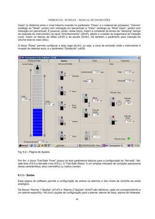 HIDROFLEX / ECOFLEX – MANUAL DE INSTRUÇÕES
46
Vazio” (a distância entre o nível máximo inserido no parâmetro “Cheio” e o material de processo), “Volume”
(análogo ao “Nível”, porém com indicação em percentual) e “Vazio” (análogo ao “Nível Vazio”, porém com
indicação em percentual). É possível, ainda, nesse bloco, inserir a constante de tempo de “damping” (tempo
de resposta do instrumento) na caixa “Amortecimento” (dAnP), alterar a unidade de engenharia da medição
(unit), inserir os fatores de offset (oFSt) e de escala (ScAL). Há também o parâmetro para inserção do
volume total do vaso (VoL).
O bloco “Áreas” permite configurar a área cega (bLAn), ou seja, a zona de exclusão onde o instrumento é
incapaz de detectar ecos, e o parâmetro “Obstáculo” (obSt).
Fig. 6.2 – Página de Ajustes
Por fim, o bloco “Fail-Safe Timer” possui os dois parâmetros básicos para a configuração do “fail-safe”: fail-
safe time (FS-t) e fail-safe nível (FS-L). O “Fail-Safe Status” é um simples indicador de condição operacional
dessa característica, ativo (vermelho) ou inativo (verde).
6.1.3 – Saídas
Essa página do software permite a configuração de ambos os alarmes e dos níveis de corrente da saída
analógica.
Os blocos “Alarme 1 Opções” (A1oP) e “Alarme 2 Opções” (A2oP) são idênticos, cada um correspondendo a
um alarme específico. Há cinco opções de configuração para o alarme: alarme de faixa, alarme de histerese,
 