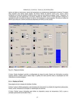 HIDROFLEX / ECOFLEX – MANUAL DE INSTRUÇÕES
47
alarme de falha no instrumento, alarme de temperatura ou simplesmente desativação do alarme. O usuário
deve escolher uma dentre essas opções. Os blocos “Níveis de Alarme” (A1-H, A1-L, A2-H e A2-L)
configuram os níveis de atuação do alarme para o caso de uma dentre as opções “Faixa”, “Histerese” ou
“Temperatura” ter sido selecionada. Os blocos “Opções Sd. Relés” (A1rP e A2rP) permitem configurar a
operação do relé na ocasião do disparo do alarme: se energizado ou desenergizado. Há ainda um status do
alarme que indica se o mesmo encontra-se disparado (vermelho) ou não (verde).
Fig. 6.3 – Página de Saídas
O bloco “Saída Analógica” permite a configuração do range de saída. Devem ser informados os pontos
superior (AnHi) e inferior (AnLo) desse range. O gráfico em barra permite ainda a visualização do nível
instantâneo de saída analógica.
6.1.4 – Display do Painel
Essa página simula o display do Hidroflex / Ecoflex.
O bloco “Leitura” (rEAd) apresenta o valor da leitura do instrumento na unidade de engenharia selecionada.
Possui, ainda, indicadores de ativação ou desativação dos alarmes.
O bloco “Falhas” possui indicações para falhas no dispositivo sensor de temperatura (“rtd”) e para a
condição operacional do fail-safe (“FAiL”).
 