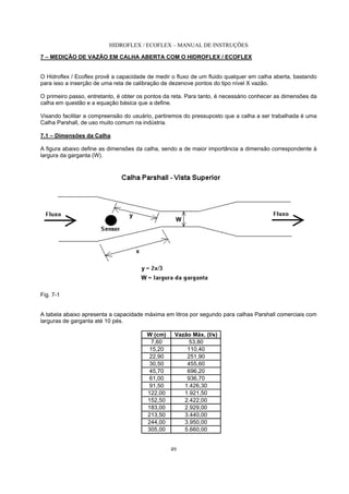 HIDROFLEX / ECOFLEX – MANUAL DE INSTRUÇÕES
49
7 – MEDIÇÃO DE VAZÃO EM CALHA ABERTA COM O HIDROFLEX / ECOFLEX
O Hidroflex / Ecoflex provê a capacidade de medir o fluxo de um fluido qualquer em calha aberta, bastando
para isso a inserção de uma reta de calibração de dezenove pontos do tipo nível X vazão.
O primeiro passo, entretanto, é obter os pontos da reta. Para tanto, é necessário conhecer as dimensões da
calha em questão e a equação básica que a define.
Visando facilitar a compreensão do usuário, partiremos do pressuposto que a calha a ser trabalhada é uma
Calha Parshall, de uso muito comum na indústria.
7.1 – Dimensões da Calha
A figura abaixo define as dimensões da calha, sendo a de maior importância a dimensão correspondente à
largura da garganta (W).
Fig. 7-1
A tabela abaixo apresenta a capacidade máxima em litros por segundo para calhas Parshall comerciais com
larguras de garganta até 10 pés.
W (cm) Vazão Máx. (l/s)
7,60 53,80
15,20 110,40
22,90 251,90
30,50 455,60
45,70 696,20
61,00 936,70
91,50 1.426,30
122,00 1.921,50
152,50 2.422,00
183,00 2.929,00
213,50 3.440,00
244,00 3.950,00
305,00 5.660,00
 