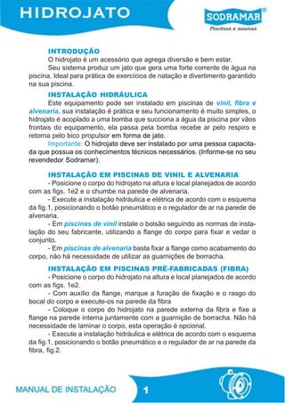 INTRODUÇÃO
      O hidrojato é um acessório que agrega diversão e bem estar.
      Seu sistema produz um jato que gera uma forte corrente de água na
piscina. Ideal para prática de exercícios de natação e divertimento garantido
na sua piscina.
       INSTALAÇÃO HIDRÁULICA
       Este equipamento pode ser instalado em piscinas de vinil, fibra e
alvenaria, sua instalação é prática e seu funcionamento é muito simples, o
hidrojato é acoplado a uma bomba que succiona a água da piscina por vãos
frontais do equipamento, ela passa pela bomba recebe ar pelo respiro e
retorna pelo bico propulsor em forma de jato.
       Importante: O hidrojato deve ser instalado por uma pessoa capacita-
da que possua os conhecimentos técnicos necessários. (Informe-se no seu
revendedor Sodramar).

       INSTALAÇÃO EM PISCINAS DE VINIL E ALVENARIA
       - Posicione o corpo do hidrojato na altura e local planejados de acordo
com as figs. 1e2 e o chumbe na parede de alvenaria.
       - Execute a instalação hidráulica e elétrica de acordo com o esquema
da fig.1, posicionando o botão pneumático e o regulador de ar na parede de
alvenaria.
       - Em piscinas de vinil instale o bolsão seguindo as normas de insta-
lação do seu fabricante, utilizando a flange do corpo para fixar e vedar o
conjunto.
       - Em piscinas de alvenaria basta fixar a flange como acabamento do
corpo, não há necessidade de utilizar as guarnições de borracha.
        INSTALAÇÃO EM PISCINAS PRÉ-FABRICADAS (FIBRA)
        - Posicione o corpo do hidrojato na altura e local planejados de acordo
com as figs. 1e2.
        - Com auxílio da flange, marque a furação de fixação e o rasgo do
bocal do corpo e execute-os na parede da fibra
        - Coloque o corpo do hidrojato na parede externa da fibra e fixe a
flange na parede interna juntamente com a guarnição de borracha. Não há
necessidade de laminar o corpo, esta operação é opcional.
        - Execute a instalação hidráulica e elétrica de acordo com o esquema
da fig.1, posicionando o botão pneumático e o regulador de ar na parede da
fibra, fig.2.




                                       1
 