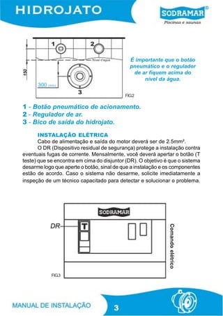 É importante que o botão
                                             pneumático e o regulador
150




                                              de ar fiquem acima do
                                                  nível da água.


                                           FIG.2

1 - Botão pneumático de acionamento.
2 - Regulador de ar.
3 - Bico de saída do hidrojato.
       INSTALAÇÃO ELÉTRICA
       Cabo de alimentação e saída do motor deverá ser de 2.5mm².
       O DR (Dispositivo residual de segurança) protege a instalação contra
eventuais fugas de corrente. Mensalmente, você deverá apertar o botão (T
teste) que se encontra em cima do disjuntor (DR). O objetivo é que o sistema
desarme logo que aperte o botão, sinal de que a instalação e os componentes
estão de acordo. Caso o sistema não desarme, solicite imediatamente a
inspeção de um técnico capacitado para detectar e solucionar o problema.
                                                              Comando elétrico




            FIG.3




                                       3
 