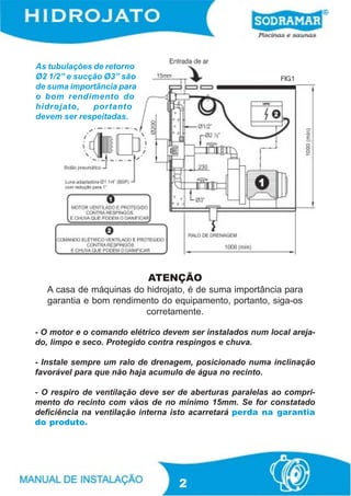 As tubulações de retorno
Ø2 1/2” e sucção Ø3” são                                   FIG.1
de suma importância para
o bom rendimento do
hidrojato,    portanto
devem ser respeitadas.




                           ATENÇÃO
  A casa de máquinas do hidrojato, é de suma importância para
  garantia e bom rendimento do equipamento, portanto, siga-os
                        corretamente.

- O motor e o comando elétrico devem ser instalados num local areja-
do, limpo e seco. Protegido contra respingos e chuva.

- Instale sempre um ralo de drenagem, posicionado numa inclinação
favorável para que não haja acumulo de água no recinto.

- O respiro de ventilação deve ser de aberturas paralelas ao compri-
mento do recinto com vãos de no mínimo 15mm. Se for constatado
deficiência na ventilação interna isto acarretará perda na garantia
do produto.




                                  2
 