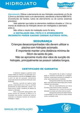 Aterramento: Efetue o aterramento do seu Hidrojato conectando um fio de
2,5mm ou de bitola maior a um aterramento, atendendo a Norma NBR 5410.
(Constituído de hastes, tubos de aterramento ou de outros sistemas
previstos).
      Vale salientar que todos os elementos metálicos situados a 1,5m ou
menos de distâncias do Hidrojato devem ser interligados e aterrados
entre si.
      Não utilize o neutro da instalação como fio terra.
    A INSTALAÇÃO MAL FEITA E O ATERRAMENTO
INCORRETO PODEM CAUSAR CHOQUE ELÉTRICO FATAL.


                        SEGURANÇA
    Crianças desacompanhadas não devem utilizar a
              piscina com hidrojato acionado.
        É importante manter uma distância mínima de
                   50cm da saída do jato.
        Não se aproxime muito dos vãos de sucção do
   hidrojato, principalmente se possuir cabelos longos.


                          CERTIFICADO DE GARANTIA
           A Sodramar assegura a garantia contra
                                                                     Esta garantia não se aplica a quaisquer
qualquer defeito de material ou de fabricação que o
                                                           peças ou acessórios danificados por inundações,
produto apresentar no período de 12 meses contados
                                                           incêndios, componentes impróprios na instalação, ou
a partir da data de aquisição, devidamente
                                                           ainda, casos imprevisíveis ou inevitáveis.
comprovada através da nota fiscal emitida pelo nosso
                                                                     Esta garantia também fica nula e sem efeito
distribuidor.
                                                           algum, caso este produto seja entregue para conserto
           Durante o período de vigência desta
                                                           a pessoas não autorizadas.
garantia, comprometemo-nos a trocar ou consertar
                                                                     Não nos responsabilizamos por danos
gratuitamente as peças defeituosas, quando o seu
                                                           ocorridos a este produto durante o transporte.
exame técnico revelar a existência de defeitos de
                                                                     Reservamo-nos o direito de promover
material ou fabricação.
                                                           alterações no produto sem prévio aviso ao usuário.
           Para o cumprimento desta garantia, este
                                                                     Esta garantia somente será válida mediante
produto deverá ser colocado na fábrica ou no
                                                           a apresentação da nota fiscal de compra emitida
revendedor mais próximo, correndo por conta do
                                                           contra o comprador inicial.
comprador as despesas inerentes de transporte,
embalagem e seguro.




                                                       4
 