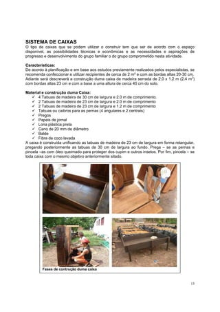 SISTEMA DE CAIXAS
O tipo de caixas que se podem utilizar o construir tem que ser de acordo com o espaço
disponível, as possibilidades técnicas e econômicas e as necessidades e aspirações de
progresso e desenvolvimento do grupo familiar o do grupo comprometido nesta atividade.

Características:
De acordo à planificação e em base aos estudos previamente realizados pelos especialistas, se
recomenda confeccionar e utilizar recipientes de cerca de 2 m² e com as bordas altas 20-30 cm.
Adiante será descreverá a construção duma caixa de madeira serrada de 2.0 x 1.2 m (2.4 m2)
com bordas altas 23 cm e com a base a uma altura de cerca 40 cm do solo.

Material e construção duma Caixa:
       4 Tabuas de madeira de 30 cm de largura e 2.0 m de comprimento.
       2 Tabuas de madeira de 23 cm de largura e 2.0 m de comprimento
       2 Tabuas de madeira de 23 cm de largura e 1.2 m de comprimento
       Tabuas ou caibros para as pernas (4 angulares e 2 centrais)
       Pregos
       Papeis de jornal
       Lona plástica preta
       Cano de 20 mm de diâmetro
       Balde
       Fibra de coco lavada
A caixa è construída unificando as tabuas de madeira de 23 cm de largura em forma retangular,
pregando posteriormente as tabuas de 30 cm de largura ao fundo. Prega – se as pernas e
pincela –as com óleo queimado para proteger dos cupim e outros insetos. Por fim, pincela – se
toda caixa com o mesmo objetivo anteriormente sitado.




         Fases de contrução duma caixa


                                                                                           13
 