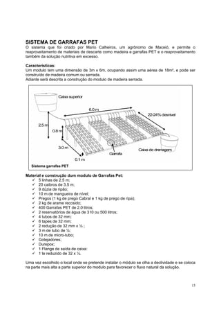 SISTEMA DE GARRAFAS PET
O sistema que foi criado por Mario Calheiros, um agrônomo de Maceió, e permite o
reaproveitamento de materiais de descarte como madeira e garrafas PET e o reaproveitamento
também da solução nutritiva em excesso.

Características:
Um modulo tem uma dimensão de 3m x 6m, ocupando assim uma aérea de 18m², e pode ser
construído de madeira comum ou serrada.
Adiante será descrita a construção do modulo de madeira serrada.



                  Caixa superior


                                   6.0 m
                                                                    22-24% desnivel

       2.5 m
               0.8 m



                  3.0 m
                                                                Caixa de drenagem
                                              Garrafa
                           0.1 m
   Sistema garrafas PET

Material e construção dum modulo de Garrafas Pet:
       5 linhas de 2.5 m;
       20 caibros de 3.5 m;
       9 dúzia de ripão;
       10 m de mangueira de nível;
       Pregos (1 kg de prego Cabral e 1 kg de prego de ripa);
       2 kg de arame recosido;
       400 Garrafas PET de 2.0 litros;
       2 reservatórios de água de 310 ou 500 litros;
       4 tubos de 32 mm;
       6 tapes de 32 mm;
       2 redução de 32 mm x ½ ;
       3 m de tubo de ½;
       10 m de micro-tubo;
       Gotejadores;
       Durepox;
       1 Flange de saída de caixa:
       1 te reduzido de 32 x ½.

Uma vez escolhido o local onde se pretende instalar o módulo se olha a declividade e se coloca
na parte mais alta a parte superior do modulo para favorecer o fluxo natural da solução.



                                                                                            15
 