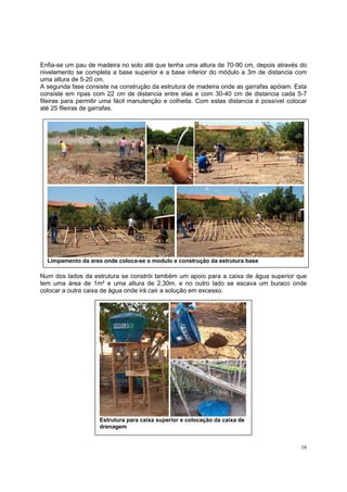 Enfia-se um pau de madeira no solo até que tenha uma altura de 70-90 cm, depois através do
nivelamento se completa a base superior e a base inferior do módulo a 3m de distancia com
uma altura de 5-20 cm.
A segunda fase consiste na construção da estrutura de madeira onde as garrafas apóiam. Esta
consiste em ripas com 22 cm de distancia entre elas e com 30-40 cm de distancia cada 5-7
fileiras para permitir uma fácil manutenção e colheita. Com estas distancia é possível colocar
até 25 fileiras de garrafas.




  Limpamento da area onde coloca-se o modulo e construção da estrutura base

Num dos lados da estrutura se constrói também um apoio para a caixa de água superior que
tem uma área de 1m² e uma altura de 2,30m, e no outro lado se escava um buraco onde
colocar a outra caixa de água onde irá cair a solução em excesso.




                    Estrutura para caixa superior e colocação da caixa de
                    drenagem


                                                                                            16
 