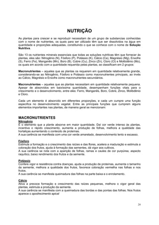 NUTRIÇÃO
As plantas para crescer e se reproduzir necessitam de um grupo de substancias conhecidas
com o nome de nutrientes, os quais para ser utilizado têm que ser dissolvidos na água em
quantidade e proporções adequadas, constituindo o que se conhece com o nome de Solução
Nutritiva.

São 13 os nutrientes minerais essenciais que todas as soluções nutritivas têm que fornecer ás
plantas, eles são: Nitrogênio (N), Fósforo (P), Potássio (K), Cálcio (Ca), Magnésio (Mg), Enxofre
(S), Ferro (Fe), Manganês (Mn), Boro (B), Cobre (Cu), Zinco (Zn), Cloro (Cl) e Molibdênio (Mo),
os quais em acordo com a quantidade requerida pelas plantas, se classificam em 2 grupos:

Macronutrientes – aqueles que as plantas os requerem em quantidade relativamente grande,
considerando-se ao Nitrogênio, Fósforo e Potássio como macronutrientes principais, ao invés
ao Cálcio, Magnésio e Enxofre como macronutrientes secundários.

Macronutrientes – aqueles que as plantas necessitam em quantidade relativamente pequena.
Apesar de absorvidos em baixíssima quantidade, desempenham funções vitais para o
crescimento e o desenvolvimento, entre eles: Ferro, Manganês, Boro, Cobre, Zinco, Molibdênio
e Cloro.

Cada um elemento é absorvido em diferentes proporções, e cada um cumpre uma função
especifica no desenvolvimento vegetal. Entre as principais funções que cumprem alguns
elementos importantes nas plantas, de maneira geral se mencionam:


MACRONUTRIENTES
Nitrogênio
É o elemento que a plante absorve em maior quantidade. Daí cor verde intenso às plantas,
incentiva o rápido crescimento, aumenta a produção de folhas, melhora a qualidade das
hortaliças aumentando o conteúdo de proteínas.
A sua carência se manifesta com uma cor verde amarelado, desenvolvimento lento e escasso.

Fósforo
Estimula a formação e o crescimento das raízes e das flores, acelera a maduração e estimula a
coloração dos frutos, ajuda à formação das sementes, dá vigor aos cultivos.
A sua carência se nota com a aparição de folhas, ramas e caules de cor purpúrea, aspecto
raquítico, baixo rendimento dos frutos e da semente.

Potássio
Confere vigor e resistência contra doenças, ajuda a produção de proteínas, aumenta o tamanho
da semente, melhora a qualidade dos frutos, favorece coloração vermelha nas folhas e nos
frutos.
A sua carência se manifesta queimadura das folhas na parte baixa e o enrolamento.

Cálcio
Ativa a precoce formação e crescimento das raízes pequenas, melhora o vigor geral das
plantas, estimula a produção da semente.
A sua carência se manifesta com a queimadura das bordas e das pontas das folhas. Nos frutos
aparece o apodrecimento apical


                                                                                              24
 