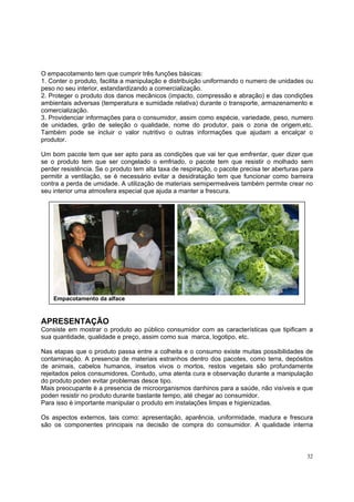 O empacotamento tem que cumprir três funções básicas:
1. Conter o produto, facilita a manipulação e distribuição uniformando o numero de unidades ou
peso no seu interior, estandardizando a comercialização.
2. Proteger o produto dos danos mecânicos (impacto, compressão e abração) e das condições
ambientais adversas (temperatura e sumidade relativa) durante o transporte, armazenamento e
comercialização.
3. Providenciar informações para o consumidor, assim como espécie, variedade, peso, numero
de unidades, grão de seleção o qualidade, nome do produtor, pais o zona de origem,etc.
Também pode se incluir o valor nutritivo o outras informações que ajudam a encalçar o
produtor.

Um bom pacote tem que ser apto para as condições que vai ter que emfrentar, quer dizer que
se o produto tem que ser congelado o emfriado, o pacote tem que resistir o molhado sem
perder resistência. Se o produto tem alta taxa de respiração, o pacote precisa ter aberturas para
permitir a ventilação, se è necessário evitar a desidratação tem que funcionar como barreira
contra a perda de umidade. A utilização de materiais semipermeáveis também permite crear no
seu interior uma atmosfera especial que ajuda a manter a frescura.




    Empacotamento da alface



APRESENTAÇÃO
Consiste em mostrar o produto ao público consumidor com as características que tipificam a
sua quantidade, qualidade e preço, assim como sua marca, logotipo, etc.

Nas etapas que o produto passa entre a colheita e o consumo existe muitas possibilidades de
contaminação. A presencia de materiais estranhos dentro dos pacotes, como terra, depósitos
de animais, cabelos humanos, insetos vivos o mortos, restos vegetais são profundamente
rejeitados pelos consumidores. Contudo, uma atenta cura e observação durante a manipulação
do produto poden evitar problemas desce tipo.
Mais preocupante è a presencia de microorganismos danhinos para a saúde, não visíveis e que
poden resistir no produto durante bastante tempo, até chegar ao consumidor.
Para isso è importante manipular o produto em instalações limpas e higienizadas.

Os aspectos externos, tais como: apresentação, aparência, uniformidade, madura e frescura
são os componentes principais na decisão de compra do consumidor. A qualidade interna



                                                                                              32
 