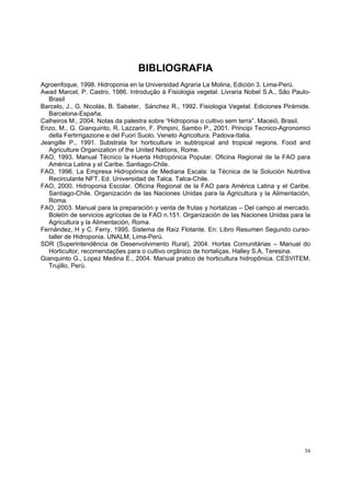 BIBLIOGRAFIA
Agroenfoque, 1998. Hidroponia en la Universidad Agraria La Molina, Edición 3. Lima-Perú.
Awad Marcel, P. Castro, 1986. Introdução à Fisiologia vegetal. Livraria Nobel S.A., São Paulo-
   Brasil
Barcelo, J., G. Nicolás, B. Sabater, Sánchez R., 1992. Fisiologia Vegetal. Ediciones Pirámide.
   Barcelona-España.
Calheiros M., 2004. Notas da palestra sobre “Hidroponia o cultivo sem terra”. Maceiò, Brasil.
Enzo, M., G. Gianquinto, R. Lazzarin, F. Pimpini, Sambo P., 2001. Principi Tecnico-Agronomici
   della Fertirrigazione e del Fuori Suolo. Veneto Agricoltura. Padova-Italia.
Jeangille P., 1991. Substrata for horticulture in subtropical and tropical regions. Food and
   Agriculture Organization of the United Nations, Rome.
FAO, 1993. Manual Técnico la Huerta Hidropónica Popular. Oficina Regional de la FAO para
   América Latina y el Caribe. Santiago-Chile.
FAO, 1996. La Empresa Hidropónica de Mediana Escala: la Técnica de la Solución Nutritiva
   Recirculante NFT. Ed. Universidad de Talca. Talca-Chile.
FAO, 2000. Hidroponia Escolar. Oficina Regional de la FAO para América Latina y el Caribe.
   Santiago-Chile. Organización de las Naciones Unidas para la Agricultura y la Alimentación,
   Roma.
FAO, 2003. Manual para la preparación y venta de frutas y hortalizas – Del campo al mercado.
   Boletín de servicios agrícolas de la FAO n.151. Organización de las Naciones Unidas para la
   Agricultura y la Alimentación, Roma.
Fernández, H y C. Ferry, 1995. Sistema de Raíz Flotante. En: Libro Resumen Segundo curso-
   taller de Hidroponia. UNALM, Lima-Perú.
SDR (Superintendência de Desenvolvimento Rural), 2004. Hortas Comunitárias – Manual do
   Horticultor, recomendações para o cultivo orgânico de hortaliças. Halley S.A, Teresina.
Gianquinto G., Lopez Medina E., 2004. Manual pratico de horticultura hidropônica. CESVITEM,
   Trujillo, Perù.




                                                                                            34
 