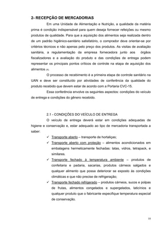 2- RECEPÇÃO DE MERCADORIAS
           Em uma Unidade de Alimentação e Nutrição, a qualidade da matéria
prima é condição indispensável para quem deseja fornecer refeições ou mesmo
produtos de qualidade. Para que a aquisição dos alimentos seja realizada dentro
de um padrão higiênico-sanitário satisfatório, o comprador deve orientar-se por
critérios técnicos e não apenas pelo preço dos produtos. As visitas de avaliação
sanitária, a regulamentação da empresa fornecedora junto aos                órgãos
fiscalizadores e a avaliação do produto e das condições de entrega podem
representar os principais pontos críticos de controle na etapa de aquisição dos
alimentos (4).
           O processo de recebimento é a primeira etapa de controle sanitário na
UAN e deve ser constituído por atividades de conferência da qualidade do
produto recebido que devem estar de acordo com a Portaria CVC-15.
           Essa conferência envolve os seguintes aspectos: condições do veículo
de entrega e condições do gênero recebido.




           2.1 - CONDIÇÕES DO VEÍCULO DE ENTREGA
           O veículo de entrega deverá estar em condições adequadas de
higiene e conservação e, estar adequado ao tipo de mercadoria transportada a
saber:
                 Transporte aberto – transporte de hortaliças;
                 Transporte aberto com proteção – alimentos acondicionados em
                 embalagens hermeticamente fechadas: latas, vidros, tetrapack, e
                 similares.
                 Transporte fechado à temperatura ambiente – produtos de
                 confeitaria e padaria, sacarias, produtos cárneos salgados e
                 qualquer alimento que possa deteriorar se exposto às condições
                 climáticas e que não precise de refrigeração;
                 Transporte fechado refrigerado – produtos cárneos, sucos e polpas
                 de frutas, alimentos congelados e supergelados, laticínios e
                 qualquer produto que o fabricante especifique temperatura especial
                 de conservação.




                                                                                 10
 