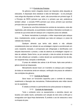 3.1.3 Controle dos Produtos
          Os gêneros recém chegados devem ser dispostos atrás daqueles já
estocados. A disposição deve obedecer à data de fabricação – os de produção
mais antiga são dispostos na frente- assim, são consumidos em primeiro lugar. É
o Princípio de PEPS (primeiro que entra é o primeiro que sai), podendo-se
também utilizar o conceito PVPS (primeiro que vence, primeiro que sai).Esse
princípio deve ser rigorosamente obedecido.
          É preciso ter uma ficha individual de controle da mercadoria, onde são
registradas, pelo estoquista, as quantidades recebidas e liberadas à produção e o
controle do que ainda está em estoque com o respectivo prazo de validade.
          Ao liberar mercadorias à produção o militar responsável pelo estoque
deve, imediatamente, anotar a quantidade que resta em estoque e o prazo de
validade das mesmas.
          Qualquer     alimento   que   tenha   sido     aberto   e   não   utilizado
completamente deve ser retirado da sua embalagem original e acondicionado em
outro recipiente, tampado, e armazenado sob refrigeração e identificados com
etiqueta descrevendo o produto, a data de abertura da embalagem original e a
data de validade. Desta forma, se por exemplo, a lata de extrato de tomate não
tiver sido utilizada por completo, a sobra deverá ser acondicionada fora da lata,
em recipiente limpo, tampado e identificado.
          O prazo de validade das sobras é de 48 horas. Após esse período o
gênero deverá ser desprezado.
          Mensalmente deverá haver um inventário no estoque para contagem
de todas as mercadorias ainda em estoque, verificação dos prazos de validade e
das condições dos gêneros.
                      3.1.4 Controle de Pessoal
          Deve haver um funcionário específico para o controle do estoque,
recebimento e liberação das mercadorias. Preferencialmente este militar deverá
ser do expediente.
          É vetada a entrada e a permanência de outras pessoas na despensa.
                      3.1.5   Controle de higienização
          Tanto o ambiente como os equipamentos e utensílios devem ser
lavados com sabão neutro, sanitizados com solução de cloro ativo a 200 ppm e
enxaguados com água limpa diariamente. É proibido o uso de vassouras a seco
na limpeza do piso.

                                                                                  15
 