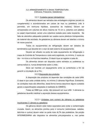 3.2- ARMAZENAMENTO A BAIXA TEMPERATURA
                   (Câmaras, Freezeres, Geladeiras)

                       3.2.1. Cuidados gerais (obrigatórios)
           Os alimentos devem ser retirados das embalagens originais (exceto no
congelamento) e acondicionados em caixas de inox ou polietileno (não é
permitido, em nenhuma hipótese, acessórios de madeira). Devem ser
armazenados em volumes de altura máxima de 10 cm e, cobertos com plástico
ou papel impermeável, sendo uma cobertura isolada para cada recipiente. Na
falta de utensílios adequados poderão ser usados sacos plásticos transparentes,
de material não reciclado. As geladeiras ou câmaras devem ser abertas o mínimo
de vezes possível.
           Todos os equipamentos de refrigeração devem ser dotados de
termômetros que deverão ter o visor do lado externo do equipamento.
           Deverá ser afixado na porta de cada equipamento de refrigeração o
mapa de Controle de Temperatura e esta será registrada, no mínimo, 2 vezes ao
dia – no início e no final dos trabalhos. O ideal é que se registre a cada 4h.
           Os alimentos devem ser dispostos sobre estrados ou prateleiras ou
carros-rodízio e, nunca diretamente sobre o chão.
           Deve ser mantido um espaçamento entre os contentores a fim de
garantir a circulação de ar frio.
                       3.2.2 Disposição dos produtos
           A disposição dos produtos irá depender das condições de cada UAN.
O ideal é que cada unidade tenha, no mínimo 3 câmaras frigoríficas. Entretanto,
as condições reais são diferentes, desta forma iremos descrever alguns cuidados
gerais e especificações adaptadas à realidade do CBMERJ.
           Todas as OBM que, ainda, não possuem em sua UAN 3 câmaras ou
geladeiras deverão viabilizar a aquisição desses equipamentos.


                       3.2.2.1 Unidades com número de câmaras ou geladeiras
insuficientes (1 câmara ou geladeira)
           Os gêneros devem estar todos separados para evitar a contaminação
cruzada. Assim, os alimentos prontos para o consumo (sobremesas, saladas,
laticínios e outros) devem estar na parte mais ALTA das prateleiras. Na porção
INTERMEDIÁRIA são dispostos os alimentos pré-preparados e, nas partes


                                                                                 16
 
