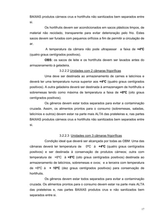 BAIXAS produtos cárneos crus e hortifrutis não sanitizados bem separados entre
si.
               Os hortifrutis devem ser acondicionados em sacos plásticos limpos, de
material não reciclado, transparente para evitar deterioração pelo frio. Estes
sacos devem ser furados com pequenos orifícios a fim de permitir a circulação de
ar.
               A temperatura da câmara não pode ultrapassar        a faixa de +4ºC
(quatro graus centígrados positivos).
               OBS: os sacos de leite e os hortifrutis devem ser lavados antes do
armazenamento à geladeira.
                         3.2.2.2 Unidades com 2 câmaras frigoríficas
               Uma deve ser destinada ao armazenamento de carnes e laticínios e
deverá ter uma temperatura nunca superior aos +4ºC (quatro graus centígrados
positivos). A outra geladeira deverá ser destinada à armazenagem de hortifrutis e
sobremesas tendo como máxima de temperatura a faixa de +8ºC (oito graus
centígrados positivos).
               Os gêneros devem estar todos separados para evitar a contaminação
cruzada. Assim, os alimentos prontos para o consumo (sobremesas, saladas,
laticínios e outros) devem estar na parte mais ALTA das prateleiras e, nas partes
BAIXAS produtos cárneos crus e hortifrutis não sanitizados bem separados entre
si.


                         3.2.2.3 Unidades com 3 câmaras frigoríficas
               Condição ideal que deverá ser alcançada por todas as OBM: Uma das
câmaras deverá ter temperatura de          0ºC à +4ºC (quatro graus centígrados
positivos) e ser destinada à conservação de produtos cárneos; outra com
temperatura de +6ºC à +8ºC (oito graus centígrados positivos) destinada ao
armazenamento de laticínios, sobremesas e ovos; e a terceira com temperatura
de +8ºC à         + 10ºC (dez graus centígrados positivos) para conservação de
hortifrutis.
               Os gêneros devem estar todos separados para evitar a contaminação
cruzada. Os alimentos prontos para o consumo devem estar na parte mais ALTA
das prateleiras e, nas partes BAIXAS produtos crus e não sanitizados bem
separados entre si.



                                                                                  17
 