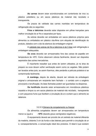 As carnes devem estar acondicionadas em contentores de inox ou
plástico polietileno ou em sacos plásticos de material não reciclado e
transparente.
             Os prazos de validade das carnes mantidas em temperatura de
refrigeração são os seguintes:
             Frios e laticínios deverão estar dispostos em pilhas trançadas para
melhor circulação do ar frio e separados por tipos.
             As sobras deverão ser embaladas em sacos plásticos próprios para
alimentos ou embalados em plástico vita-filme com etiqueta de identificação do
produto, datados com o dia da abertura da embalagem original.
             A validade das sobras de frio e laticínios é de 3 dias sob refrigeração e
embalagem adequadas.
             Os ovos deverão ser armazenados fora das caixas de papelão em
temperatura de +6ºC. Como absorvem odores facilmente, devem ser dispostos
separados das outras mercadorias.
             É importante ressaltar que antes de serem utilizados, já na área de
preparo os ovos devem sofrer sanitização assim como os vegetais. Não podem
ser lavados antes pois, se assim fizermos, eles perderão a película protetora e se
contaminarão facilmente.
             A manteiga, depois de aberta, deverá ser retirada da embalagem
original e armazenada em recipiente bem fechado – o contato com o oxigênio
provocará a rancificação. As latas fechadas podem ser guardadas na despensa.
             Os hortifrutis deverão estar armazenados em monoblocos plásticos
vazados e limpos ou em sacos plásticos de material não reciclado, transparente
e com pequenos furos que facilitam a circulação de ar e evitam que o alimento se
deteriore.




                       3.2.2.3 Câmara de congelamento ou freezer
             Os alimentos congelados devem ser armazenados em temperatura
menor ou igual a         -18ºC (dezoito graus centígrados negativos).
             O equipamento deverá ser provido de um estrado de material diferente
da madeira, distante 3 cm do fundo e das laterais para permitir a circulação de ar
e, conseqüentemente, a conservação ideal dos produtos. O ideal é que existam

                                                                                    18
 