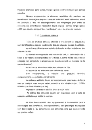 freezeres diferentes para carnes, frango e peixe e outro destinado aos demais
produtos.
            Nesses equipamentos os alimentos recebidos não precisam ser
retirados das embalagens originais. Deverão, entretanto, estar identificado a data
de utilização, a data de descongelamento sob refrigeração (72h antes do
consumo para alimentos que necessitem de pré-preparo – carnes, frango e peixe;
e 48h para aqueles semi prontos – hambúrguer, etc...) e o prazo de validade.


                       3.2.3 Controle dos produtos


            Todos os produtos cárneos, laticínios e ovos devem ser etiquetados,
com identificação da data de recebimento, data da utilização e prazo de validade.
            As sobra de gêneros crus (extrato de tomate, ervilha, e similares) têm
validade de 48h.
            As carnes descongeladas têm validade de 24h, a carne moída de 3
horas e as vísceras descongeladas de 12 horas. A carne moída não pode ser
estocada nem congelada. (a preparação de lasanha deverá ser montada no dia
que será servida).
            As sobras de alimentos cozidos têm validade de 24h.
            As sobras de frio e laticínios têm validade de 3 dias
            Sob      congelamento,    a    validade    dos     produtos   obedece,
obrigatoriamente, ao indicado pelo fabricante.
            As datas de validade devem ser rigorosamente observadas, de forma
que os produtos mais antigos sejam removidos em primeiro lugar             (PEPS-
Primeiro que Entra Primeiro que Sai).
            O prazo de validade de saladas cruas é de 24 horas
            As sobras dos alimentos devem ser etiquetadas com a data do
preparo e validade para facilitar o controle.


            O bom funcionamento dos equipamentos é fundamental para a
conservação dos alimentos e, conseqüentemente, para prevenção de prejuízos
com deterioração e / ou contaminação dos alimentos, visto que esses deverão
ser jogados no lixo.




                                                                                19
 