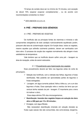 “O tempo de contato deve ser no mínimo de 15 minutos, com exceção
do álcool 70% (esperar evaporar completamente) , ou de acordo com
recomendações constantes no rótulo.”


          * VER ANEXOS 2,3,4,5 e 6.


          4- PRÉ – PREPARO DOS GÊNEROS


          4.1- PRÉ – PREPARO DE VEGETAIS


          Os hortifrutis são as principais fontes de vitaminas e minerais e são
componentes obrigatórios de todo cardápio nutricionalmente equilibrado porém,
possuem alta taxa de contaminação original. Em função disso, todos os vegetais,
mesmo aqueles que sofrerão cozimento posterior, devem ser sanitizados com
cloro ativo. O processo de cocção dos vegetais normalmente não atingem níveis
satisfatórios de temperatura.
          Vale lembrar que os hortifrutis devem sofrer uma pré – lavagem na
área de recepção, antes de serem estocados.


                       4.1.1 Procedimento para higienização dos vegetais
          Esse procedimento deverá ser feito nos legumes antes do corte de
pré-preparo.
               Seleção dos hortifrutis, com a retirada das folhas, legumes e frutas
               danificadas. Não poderão ser aproveitadas partes de legumes e
               frutas estragadas;
               Lavagem, em água corrente potável, folha a folha ou, um a um dos
               legumes e frutas. Essa operação retira o resíduo de terra que por
               ventura tenha restado da pré - lavagem. É importante pois a terra
               irá inativar o cloro.
                Essa etapa elimina 70% dos microorganismos;
               Desinfecção: Imersão dos vegetais limpos em solução de cloro
               ativo a 200 ppm por 15 a 30 minutos ;
               Enxágüe, com água filtrada;
                Não necessitam desinfecção (imersão em solução clorada) as
          frutas cujas cascas não são consumidas, tais como:laranja, tangerina,
                                                                                 21
 