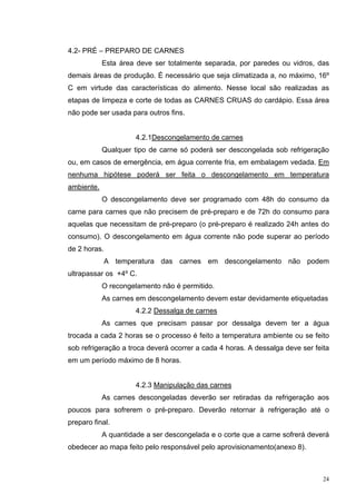 4.2- PRÉ – PREPARO DE CARNES
            Esta área deve ser totalmente separada, por paredes ou vidros, das
demais áreas de produção. É necessário que seja climatizada a, no máximo, 16º
C em virtude das características do alimento. Nesse local são realizadas as
etapas de limpeza e corte de todas as CARNES CRUAS do cardápio. Essa área
não pode ser usada para outros fins.


                      4.2.1Descongelamento de carnes
            Qualquer tipo de carne só poderá ser descongelada sob refrigeração
ou, em casos de emergência, em água corrente fria, em embalagem vedada. Em
nenhuma hipótese poderá ser feita o descongelamento em temperatura
ambiente.
            O descongelamento deve ser programado com 48h do consumo da
carne para carnes que não precisem de pré-preparo e de 72h do consumo para
aquelas que necessitam de pré-preparo (o pré-preparo é realizado 24h antes do
consumo). O descongelamento em água corrente não pode superar ao período
de 2 horas.
              A temperatura das carnes em descongelamento não podem
ultrapassar os +4º C.
            O recongelamento não é permitido.
            As carnes em descongelamento devem estar devidamente etiquetadas
                      4.2.2 Dessalga de carnes
            As carnes que precisam passar por dessalga devem ter a água
trocada a cada 2 horas se o processo é feito a temperatura ambiente ou se feito
sob refrigeração a troca deverá ocorrer a cada 4 horas. A dessalga deve ser feita
em um período máximo de 8 horas.


                      4.2.3 Manipulação das carnes
            As carnes descongeladas deverão ser retiradas da refrigeração aos
poucos para sofrerem o pré-preparo. Deverão retornar à refrigeração até o
preparo final.
            A quantidade a ser descongelada e o corte que a carne sofrerá deverá
obedecer ao mapa feito pelo responsável pelo aprovisionamento(anexo 8).



                                                                               24
 