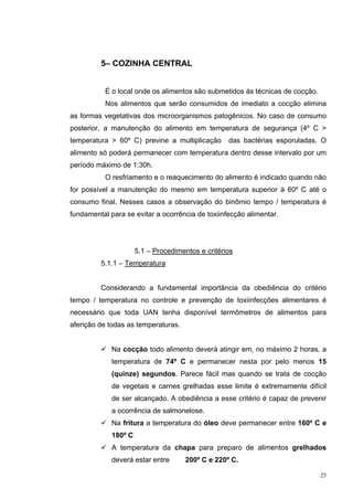 5– COZINHA CENTRAL


           É o local onde os alimentos são submetidos às técnicas de cocção.
           Nos alimentos que serão consumidos de imediato a cocção elimina
as formas vegetativas dos microorganismos patogênicos. No caso de consumo
posterior, a manutenção do alimento em temperatura de segurança (4º C >
temperatura > 60º C) previne a multiplicação       das bactérias esporuladas. O
alimento só poderá permanecer com temperatura dentro desse intervalo por um
período máximo de 1:30h.
           O resfriamento e o reaquecimento do alimento é indicado quando não
for possível a manutenção do mesmo em temperatura superior à 60º C até o
consumo final. Nesses casos a observação do binômio tempo / temperatura é
fundamental para se evitar a ocorrência de toxiinfecção alimentar.




                      5.1 – Procedimentos e critérios
         5.1.1 – Temperatura


         Considerando a fundamental importância da obediência do critério
tempo / temperatura no controle e prevenção de toxiinfecções alimentares é
necessário que toda UAN tenha disponível termômetros de alimentos para
aferição de todas as temperaturas.


             Na cocção todo alimento deverá atingir em, no máximo 2 horas, a
             temperatura de 74º C e permanecer nesta por pelo menos 15
             (quinze) segundos. Parece fácil mas quando se trata de cocção
             de vegetais e carnes grelhadas esse limite é extremamente difícil
             de ser alcançado. A obediência a esse critério é capaz de prevenir
             a ocorrência de salmonelose.
             Na fritura a temperatura do óleo deve permanecer entre 160º C e
             180º C
             A temperatura da chapa para preparo de alimentos grelhados
             deverá estar entre       200º C e 220º C.

                                                                               25
 