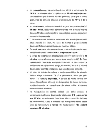 No reaquecimento, os alimentos devem atingir a temperatura de
74º C e permanecer nesta por pelo menos 15 (quinze) segundos.
Vale ressaltar que o tempo máximo permitido para que o centro
geométrico do alimento alcance a temperatura de 74º C é de 2
horas.
No resfriamento o alimento deverá alcançar a temperatura de 4º C
em até 4 horas. Isso poderá ser conseguido com o auxílio de gelo
de água filtrada ou gelo reciclável nas unidades que não possuírem
equipamento adequado.
O resfriamento dos alimentos deverá ser feito em recipientes com
altura máxima de 10cm. No caso de molhos o porcionamento
deverá ser feito em recipientes de, no máximo, 5 litros.
Para o transporte, interno ou externo, o alimento deve estar com
temperatura fora da faixa de 4º C > temperatura > 60º C.
O tempo de espera para distribuição não deve ser superior a 30
minutos com o alimento em temperatura superior a 60º C. Esse
procedimento deverá ser alcançado com o uso de banho-maria. A
temperatura da água deverá atingir, no mínimo, 95º C e o volume
deverá estar cobrindo o recipiente que acondiciona o alimento.
No caso de adição de molhos, o centro geométrico do alimento
deverá atingir novamente 74º C e permanecer nesta por pelo
menos 15 (quinze) segundos. A adição de molho quente em
carnes frias coloca o alimento em temperatura de risco e aumenta,
significativamente, a probabilidade de algum militar apresentar
envenenamento alimentar.
Na manipulação de carnes cozidas (ex: carne assada) a
temperatura do alimento deverá estar abaixo dos 4º C ou superior
aos 60º C e, evidentemente deverá ser feito com auxílio de luvas
de procedimento. Caso o alimento seja manipulado dentro dessa
faixa de temperatura o tempo de manipulação não poderá
exceder a 30 minutos.




                                                                 26
 