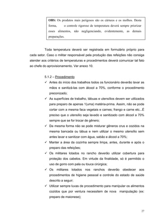 OBS: Os produtos mais perigosos são os cárneos e os molhos. Desta
            forma,      o controle rigoroso de temperatura deverá sempre priorizar
            esses alimentos, não negligenciando, evidentemente, as demais
            preparações.



          Toda temperatura deverá ser registrada em formulário próprio para
cada setor. Caso o militar responsável pela produção das refeições não consiga
atender aos critérios de temperaturas e procedimentos deverá comunicar tal fato
ao chefe do aprovisionamento. Ver anexo 10.


          5.1.2 – Procedimento
             Antes do início dos trabalhos todos os funcionário deverão lavar as
             mãos e sanitizá-las com álcool a 70%, conforme o procedimento
             preconizado;
             As superfícies de trabalho, tábuas e utensílios devem ser utilizados
             para preparo de apenas 1(uma) matéria-prima. Assim, não se pode
             cortar com a mesma faca vegetais e carnes; frango e carne etc...É
             preciso que o utensílio seja lavado e sanitizado com álcool a 70%
             sempre que se for trocar de gênero;
             Da mesma forma não se pode misturar gêneros crus e cozidos na
             mesma bancada ou tábua e nem utilizar o mesmo utensílio sem
             antes lavar e sanitizar com água, sabão e álcool a 70%;
             Manter a área da cozinha sempre limpa, antes, durante e após o
             preparo das refeições;
             Os militares lotados no rancho deverão utilizar cobertura para
             proteção dos cabelos. Em virtude da finalidade, só é permitido o
             uso de gorro com pala ou touca cirúrgica;
             Os   militares   lotados   nos   ranchos    deverão     obedecer   aos
             procedimentos de higiene pessoal e controle do estado de saúde
             descrito a seguir;
             Utilizar sempre luvas de procedimento para manipular os alimentos
             cozidos que por ventura necessitem de nova            manipulação (ex:
             preparo de maionese);



                                                                                     27
 