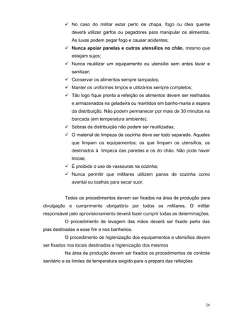 No caso do militar estar perto de chapa, fogo ou óleo quente
              deverá utilizar garfos ou pegadores para manipular os alimentos.
              As luvas podem pegar fogo e causar acidentes;
              Nunca apoiar panelas e outros utensílios no chão, mesmo que
              estejam sujos;
              Nunca reutilizar um equipamento ou utensílio sem antes lavar e
              sanitizar;
              Conservar os alimentos sempre tampados;
              Manter os uniformes limpos e utilizá-los sempre completos;
              Tão logo fique pronta a refeição os alimentos devem ser resfriados
              e armazenados na geladeira ou mantidos em banho-maria a espera
              da distribuição. Não podem permanecer por mais de 30 minutos na
              bancada (em temperatura ambiente);
              Sobras da distribuição não podem ser reutilizadas;
              O material de limpeza da cozinha deve ser todo separado. Aqueles
              que limpam os equipamentos; os que limpam os utensílios; os
              destinados à limpeza das paredes e os do chão. Não pode haver
              trocas;
              É proibido o uso de vassouras na cozinha;
              Nunca permitir que militares utilizem panos de cozinha como
              avental ou toalhas para secar suor.


          Todos os procedimentos devem ser fixados na área de produção para
divulgação e cumprimento obrigatório por todos os militares. O militar
responsável pelo aprovisionamento deverá fazer cumprir todas as determinações.
          O procedimento de lavagem das mãos deverá ser fixado perto das
pias destinadas a esse fim e nos banheiros.
          O procedimento de higienização dos equipamentos e utensílios devem
ser fixados nos locais destinados a higienização dos mesmos
          Na área de produção devem ser fixados os procedimentos de controle
sanitário e os limites de temperatura exigido para o preparo das refeições




                                                                              28
 