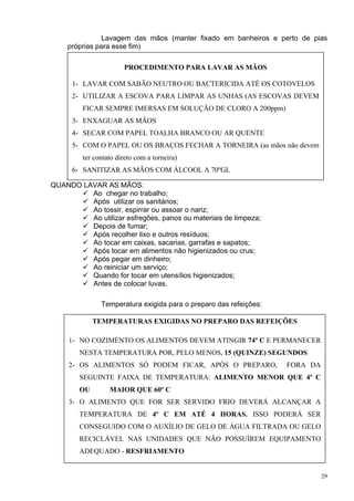 Lavagem das mãos (manter fixado em banheiros e perto de pias
    próprias para esse fim)

                       PROCEDIMENTO PARA LAVAR AS MÃOS

      1- LAVAR COM SABÃO NEUTRO OU BACTERICIDA ATÉ OS COTOVELOS
      2- UTILIZAR A ESCOVA PARA LIMPAR AS UNHAS (AS ESCOVAS DEVEM
         FICAR SEMPRE IMERSAS EM SOLUÇÃO DE CLORO A 200ppm)
      3- ENXAGUAR AS MÃOS
      4- SECAR COM PAPEL TOALHA BRANCO OU AR QUENTE
      5- COM O PAPEL OU OS BRAÇOS FECHAR A TORNEIRA (as mãos não devem
         ter contato direto com a torneira)
      6- SANITIZAR AS MÃOS COM ÁLCOOL A 70ºGL

QUANDO LAVAR AS MÃOS:
         Ao chegar no trabalho;
         Após utilizar os sanitários;
         Ao tossir, espirrar ou assoar o nariz;
         Ao utilizar esfregões, panos ou materiais de limpeza;
         Depois de fumar;
         Após recolher lixo e outros resíduos;
         Ao tocar em caixas, sacarias, garrafas e sapatos;
         Após tocar em alimentos não higienizados ou crus;
         Após pegar em dinheiro;
         Ao reiniciar um serviço;
         Quando for tocar em utensílios higienizados;
         Antes de colocar luvas.

               Temperatura exigida para o preparo das refeições:

             TEMPERATURAS EXIGIDAS NO PREPARO DAS REFEIÇÕES

     1- NO COZIMENTO OS ALIMENTOS DEVEM ATINGIR 74º C E PERMANECER
        NESTA TEMPERATURA POR, PELO MENOS, 15 (QUINZE) SEGUNDOS
     2- OS ALIMENTOS SÓ PODEM FICAR, APÓS O PREPARO,               FORA DA
        SEGUINTE FAIXA DE TEMPERATURA: ALIMENTO MENOR QUE 4º C
        OU        MAIOR QUE 60º C
     3- O ALIMENTO QUE FOR SER SERVIDO FRIO DEVERÁ ALCANÇAR A
        TEMPERATURA DE 4º C EM ATÉ 4 HORAS. ISSO PODERÁ SER
        CONSEGUIDO COM O AUXÍLIO DE GELO DE ÁGUA FILTRADA OU GELO
        RECICLÁVEL NAS UNIDADES QUE NÃO POSSUÍREM EQUIPAMENTO
        ADEQUADO - RESFRIAMENTO


                                                                             29
 