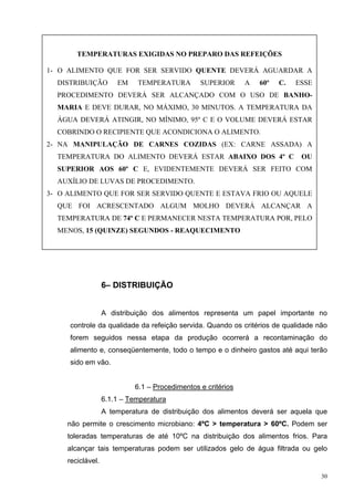 TEMPERATURAS EXIGIDAS NO PREPARO DAS REFEIÇÕES

1- O ALIMENTO QUE FOR SER SERVIDO QUENTE DEVERÁ AGUARDAR A
  DISTRIBUIÇÃO         EM    TEMPERATURA        SUPERIOR      A   60º   C.   ESSE
  PROCEDIMENTO DEVERÁ SER ALCANÇADO COM O USO DE BANHO-
  MARIA E DEVE DURAR, NO MÁXIMO, 30 MINUTOS. A TEMPERATURA DA
  ÁGUA DEVERÁ ATINGIR, NO MÍNIMO, 95º C E O VOLUME DEVERÁ ESTAR
  COBRINDO O RECIPIENTE QUE ACONDICIONA O ALIMENTO.
2- NA MANIPULAÇÃO DE CARNES COZIDAS (EX: CARNE ASSADA) A
  TEMPERATURA DO ALIMENTO DEVERÁ ESTAR ABAIXO DOS 4º C                        OU
  SUPERIOR AOS 60º C E, EVIDENTEMENTE DEVERÁ SER FEITO COM
  AUXÍLIO DE LUVAS DE PROCEDIMENTO.
3- O ALIMENTO QUE FOR SER SERVIDO QUENTE E ESTAVA FRIO OU AQUELE
  QUE FOI ACRESCENTADO ALGUM MOLHO DEVERÁ ALCANÇAR A
  TEMPERATURA DE 74º C E PERMANECER NESTA TEMPERATURA POR, PELO
  MENOS, 15 (QUINZE) SEGUNDOS - REAQUECIMENTO




                   6– DISTRIBUIÇÃO


                   A distribuição dos alimentos representa um papel importante no
     controle da qualidade da refeição servida. Quando os critérios de qualidade não
     forem seguidos nessa etapa da produção ocorrerá a recontaminação do
     alimento e, conseqüentemente, todo o tempo e o dinheiro gastos até aqui terão
     sido em vão.


                            6.1 – Procedimentos e critérios
                   6.1.1 – Temperatura
                   A temperatura de distribuição dos alimentos deverá ser aquela que
     não permite o crescimento microbiano: 4ºC > temperatura > 60ºC. Podem ser
     toleradas temperaturas de até 10ºC na distribuição dos alimentos frios. Para
     alcançar tais temperaturas podem ser utilizados gelo de água filtrada ou gelo
     reciclável.

                                                                                    30
 