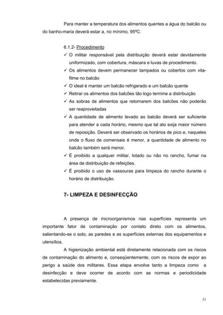 Para manter a temperatura dos alimentos quentes a água do balcão ou
do banho-maria deverá estar a, no mínimo, 95ºC.


              6.1.2- Procedimento
                O militar responsável pela distribuição deverá estar devidamente
                uniformizado, com cobertura, máscara e luvas de procedimento.
                Os alimentos devem permanecer tampados ou cobertos com vita-
                filme no balcão
                O ideal é manter um balcão refrigerado e um balcão quente
                Retirar os alimentos dos balcões tão logo termine a distribuição
                As sobras de alimentos que retornarem dos balcões não poderão
                ser reaproveitadas
                A quantidade de alimento levado ao balcão deverá ser suficiente
                para atender a cada horário, mesmo que tal ato exija maior número
                de reposição. Deverá ser observado os horários de pico e, naqueles
                onde o fluxo de comensais é menor, a quantidade de alimento no
                balcão também será menor.
                É proibido a qualquer militar, lotado ou não no rancho, fumar na
                área de distribuição de refeições.
                É proibido o uso de vassouras para limpeza do rancho durante o
                horário de distribuição.


              7- LIMPEZA E DESINFECÇÃO



              A presença de microorganismos nas superfícies representa um
importante fator de contaminação por contato direto com os alimentos,
salientando-se o solo, as paredes e as superfícies externas dos equipamentos e
utensílios.
              A higienização ambiental está diretamente relacionada com os riscos
de contaminação do alimento e, conseqüentemente, com os riscos de expor ao
perigo a saúde dos militares. Essa etapa envolve tanto a limpeza como              a
desinfecção e deve ocorrer de acordo com as normas e periodicidade
estabelecidas previamente.



                                                                                   31
 
