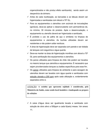 organoclorados e não produz efeito sanitizante), sendo assim um
   desperdício de dinheiro.
   Antes de cada reutilização, as bancadas e as tábuas devem ser
   higienizadas e sanitizadas com álcool a 70º GL.
   Para os equipamentos e utensílios com acúmulo de incrustações
   (gordura), deve-se aplicar o desencrustante com permanência de,
   no mínimo, 30 minutos do produto. Após a desencrustação, o
   equipamento ou utensílio deverá ser higienizada e sanitizado.
   É proibido o uso de palha de aço e similares na limpeza de
   equipamentos e utensílios. As buchas utilizadas devem ser
   resistentes e não podem soltar resíduos.
   A área de higienização deve ser separada com parede e ser dotada
   de tanques com esguichos e água quente.
   Deve-se manter na área de higienização monilhas com álcool a 70º
   GL para sanitização dos equipamentos e utensílios.
   Os panos utilizados para limpeza de chão não podem ser lavados
   no mesmo tanque que utensílios e equipamentos. É necessário que
   sejam providenciados tanques ou baldes específicos para esse fim.
   Os panos utilizados para limpeza de ambiente e para secagem de
   utensílios devem ser lavados com água quente e sanitizados com
   solução clorada a 200 ppm após cada utilização e, evidentemente
   separados entre si.


ATENÇÃO: A cozinha que apresenta sujidade é considerada, pelo
Ministério da Saúde, como sendo local insalubre e inadequado ao preparo
de refeições




   A caixa d’água deve ser igualmente lavada e sanitizada com
   solução de cloro ativo a 500ppm a cada 6(seis) meses. Ver anexo
   11.




                                                                    34
 