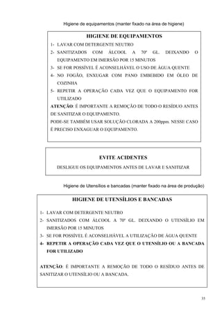 Higiene de equipamentos (manter fixado na área de higiene)

                     HIGIENE DE EQUIPAMENTOS
    1- LAVAR COM DETERGENTE NEUTRO
    2- SANITIZADOS      COM    ÁLCOOL      A   70º   GL.   DEIXANDO      O
        EQUIPAMENTO EM IMERSÃO POR 15 MINUTOS
    3- SE FOR POSSÍVEL É ACONSELHÁVEL O USO DE ÁGUA QUENTE
    4- NO FOGÃO, ENXUGAR COM PANO EMBEBIDO EM ÓLEO DE
        COZINHA
    5- REPETIR A OPERAÇÃO CADA VEZ QUE O EQUIPAMENTO FOR
        UTILIZADO
    ATENÇÃO: É IMPORTANTE A REMOÇÃO DE TODO O RESÍDUO ANTES
    DE SANITIZAR O EQUIPAMENTO.
    PODE-SE TAMBÉM USAR SOLUÇÃO CLORADA A 200ppm. NESSE CASO
    É PRECISO ENXAGUAR O EQUIPAMENTO.




                           EVITE ACIDENTES
       DESLIGUE OS EQUIPAMENTOS ANTES DE LAVAR E SANITIZAR



          Higiene de Utensílios e bancadas (manter fixado na área de produção)


               HIGIENE DE UTENSÍLIOS E BANCADAS

1- LAVAR COM DETERGENTE NEUTRO
2- SANITIZADOS COM ÁLCOOL A 70º GL. DEIXANDO O UTENSÍLIO EM
   IMERSÃO POR 15 MINUTOS
3- SE FOR POSSÍVEL É ACONSELHÁVEL A UTILIZAÇÃO DE ÁGUA QUENTE
          Higiene de paredes, janelas, portas e do chão(manter fixado na área
4- REPETIR A OPERAÇÃO CADA VEZ QUE O UTENSÍLIO OU A BANCADA
 de produção)
   FOR UTILIZADO


ATENÇÃO: É IMPORTANTE A REMOÇÃO DE TODO O RESÍDUO ANTES DE
SANITIZAR O UTENSÍLIO OU A BANCADA.




                                                                             35
 