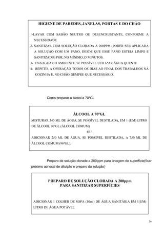 HIGIENE DE PAREDES, JANELAS, PORTAS E DO CHÃO

1-LAVAR COM SABÃO NEUTRO OU DESENCRUSTANTE, CONFORME A
  NECESSIDADE
2- SANITIZAR COM SOLUÇÃO CLORADA A 200PPM (PODER SER APLICADA
  A SOLUÇÃO COM UM PANO, DESDE QUE ESSE PANO ESTEJA LIMPO E
  SANITIZADO) POR, NO MÍNIMO,15 MINUTOS.
3- ENXAGUAR O AMBIENTE. SE POSSÍVEL UTILIZAR ÁGUA QUENTE
4- REPETIR A OPERAÇÃO TODOS OS DIAS AO FINAL DOS TRABALHOS NA
  COZINHA E, NO CHÃO, SEMPRE QUE NECESSÁRIO.




          Como preparar o álcool a 70ºGL



                            ÁLCOOL A 70ºGL
MISTURAR 340 ML DE ÁGUA, SE POSSÍVEL DESTILADA, EM 1 (UM) LITRO
DE ÁLCOOL 96ºGL (ÁLCOOL COMUM)
                                     OU
ADICIONAR 250 ML DE ÁGUA, SE POSSÍVEL DESTILADA, A 750 ML DE
ÁLCOOL COMUM (96ºGL).




          Preparo de solução clorada a 200ppm para lavagem de superfície(fixar
próximo ao local de diluição e preparo da solução)



           PREPARO DE SOLUÇÃO CLORADA A 200ppm
                PARA SANITIZAR SUPERFÍCIES



 ADICIONAR 1 COLHER DE SOPA (10ml) DE ÁGUA SANITÁRIA EM 1(UM)
 LITRO DE ÁGUA POTÁVEL



                                                                            36
 