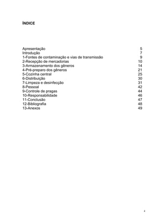 ÍNDICE




Apresentação                                      5
Introdução                                        7
1-Fontes de contaminação e vias de transmissão    9
2-Recepção de mercadorias                        10
3-Armazenamento dos gêneros                      14
4-Pré-preparo dos gêneros                        21
5-Cozinha central                                25
6-Distribuição                                   30
7-Limpeza e desinfecção                          31
8-Pessoal                                        42
9-Controle de pragas                             44
10-Responsabilidade                              46
11-Conclusão                                     47
12-Bibliografia                                  48
13-Anexos                                        49




                                                      4
 