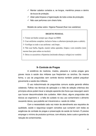 Manter cabelos cortados e, se longos, mantê-los presos e dentro
              da touca de proteção;
              Zelar pela limpeza e higienização de toda a área de produção;
              Não usar perfumes com cheiro forte.


          Modelo de cartaz sobre Higiene Pessoal (fixar nos vestiários)


                                   HIGIENE PESSOAL

     1- Tomar um banho sempre que chegar na OBM.
     2- Usar uniforme completo, inclusive botas e cobertura (proteção para o cabelo).
     3- Verifique se todo o seu uniforme está limpo .
     4- Não usar barba, bigode, manter unhas aparadas, limpas e sem esmaltes (nem
     mesmo base para unhas ou incolor).
     5- Deixe os acessórios e bijuterias (incluindo aliança e relógio) no vestiário




                       9- Controle de Pragas
          A existência de roedores, insetos, pássaros e outras pragas gera
graves riscos à saúde dos militares que freqüentam os ranchos. Da mesma
forma, o uso de praguicidas sem controle técnico também poderá prejudicar
gravemente a saúde dos militares.
          O uso indiscriminado de praguicidas comuns acaba gerando efeitos
colaterais. Falhas nas técnicas de aplicação e a falta de seleção criteriosa dos
princípios ativos podem levar a redução aparente dos focos que ressurgem assim
que houver descontinuidade dos cuidados. Além disso, alguns praguicidas são
tóxicos ao organismo e a falta de cuidado no seu uso contaminará o alimento
causando danos, que poderão ser irreversíveis a saúde do militar.
          Com a necessidade cada vez maior de atendimento aos requisitos de
qualidade, saúde e segurança surgem conceitos que cumprem com todas as
exigências de combate às pragas e preservação da saúde do homem. É preciso
empregar o mínimo de produtos químicos, com eficácia, baixo custo e garantia da
redução de contaminantes.




                                                                                        44
 
