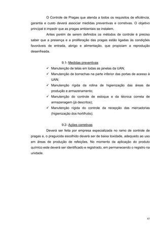 O Controle de Pragas que atenda a todos os requisitos de eficiência,
garantia e custo deverá associar medidas preventivas e corretivas. O objetivo
principal é impedir que as pragas ambientais se instalem.
           Antes porém de serem definidos os métodos de controle é preciso
saber que a presença e a proliferação das pragas estão ligadas às condições
favoráveis de entrada, abrigo e alimentação, que propiciam a reprodução
desenfreada.


                      9.1- Medidas preventivas
               Manutenção de telas em todas as janelas da UAN;
               Manutenção de borrachas na parte inferior das portas de acesso à
               UAN;
               Manutenção rígida da rotina de higienização das áreas de
               produção e armazenamento;
               Manutenção do controle de estoque e da técnica correta de
               armazenagem (já descritos);
               Manutenção rígida do controle da recepção das mercadorias
               (higienização dos hortifrutis);


                      9.2- Ações corretivas
           Deverá ser feita por empresa especializada no ramo de controle de
pragas e, o praguicida escolhido deverá ser de baixa toxidade, adequado ao uso
em áreas de produção de refeições. No momento da aplicação do produto
químico este deverá ser identificado e registrado, em permanecendo o registro na
unidade.




                                                                              45
 